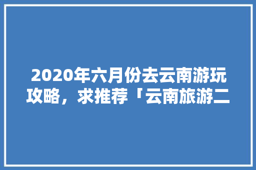 2020年六月份去云南游玩攻略，求推荐「云南旅游二月份攻略8天」 2020年六月份去云南游玩攻略，求推荐「云南旅游二月份攻略8天」 时尚穿搭