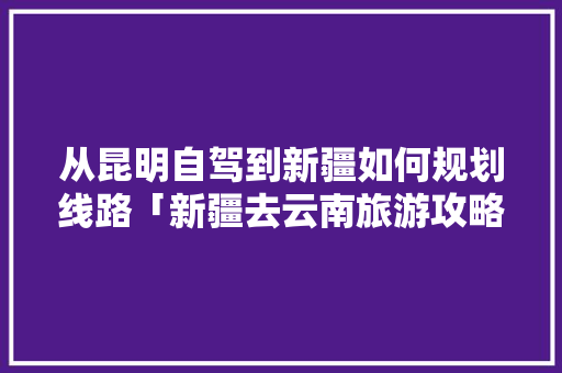 从昆明自驾到新疆如何规划线路「新疆去云南旅游攻略图片」 从昆明自驾到新疆如何规划线路「新疆去云南旅游攻略图片」 手机电脑