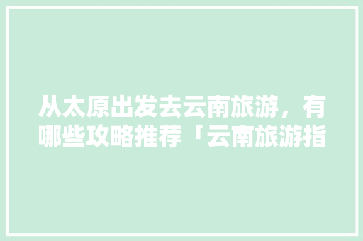从太原出发去云南旅游，有哪些攻略推荐「云南旅游指南攻略大全图片」 从太原出发去云南旅游，有哪些攻略推荐「云南旅游指南攻略大全图片」 健康母婴