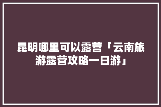 昆明哪里可以露营「云南旅游露营攻略一日游」 昆明哪里可以露营「云南旅游露营攻略一日游」 手机电脑