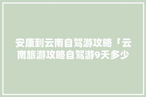 安康到云南自驾游攻略「云南旅游攻略自驾游9天多少钱」 安康到云南自驾游攻略「云南旅游攻略自驾游9天多少钱」 汽车常识