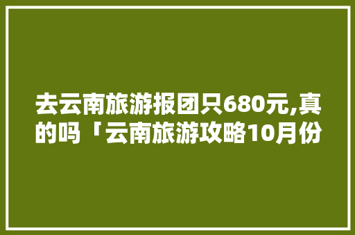 去云南旅游报团只680元,真的吗「云南旅游攻略10月份抱团出游」 去云南旅游报团只680元,真的吗「云南旅游攻略10月份抱团出游」 手机电脑