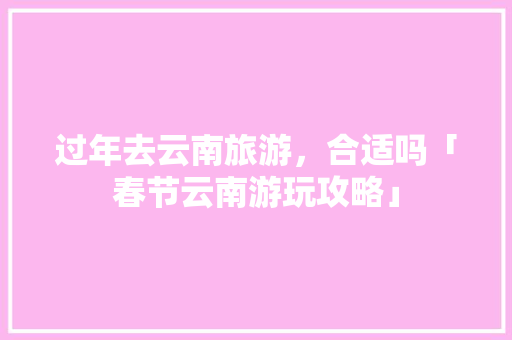 过年去云南旅游，合适吗「春节云南游玩攻略」 过年去云南旅游，合适吗「春节云南游玩攻略」 手机电脑