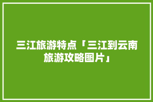 三江旅游特点「三江到云南旅游攻略图片」 三江旅游特点「三江到云南旅游攻略图片」 旅游攻略