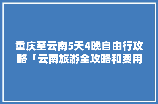 重庆至云南5天4晚自由行攻略「云南旅游全攻略和费用一样吗」 重庆至云南5天4晚自由行攻略「云南旅游全攻略和费用一样吗」 时尚穿搭