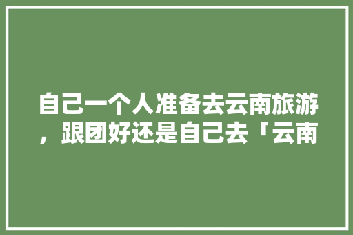 自己一个人准备去云南旅游，跟团好还是自己去「云南旅游跟团游买票攻略图」 自己一个人准备去云南旅游，跟团好还是自己去「云南旅游跟团游买票攻略图」 汽车常识