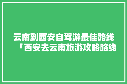 云南到西安自驾游最佳路线「西安去云南旅游攻略路线最佳路线」 云南到西安自驾游最佳路线「西安去云南旅游攻略路线最佳路线」 汽车常识