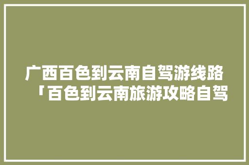 广西百色到云南自驾游线路「百色到云南旅游攻略自驾路线」 广西百色到云南自驾游线路「百色到云南旅游攻略自驾路线」 健康母婴