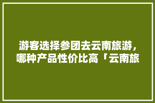 游客选择参团去云南旅游，哪种产品性价比高「云南旅游2月组团攻略图片」 游客选择参团去云南旅游，哪种产品性价比高「云南旅游2月组团攻略图片」 时尚穿搭
