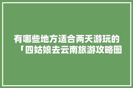 有哪些地方适合两天游玩的「四姑娘去云南旅游攻略图」 有哪些地方适合两天游玩的「四姑娘去云南旅游攻略图」 健康母婴