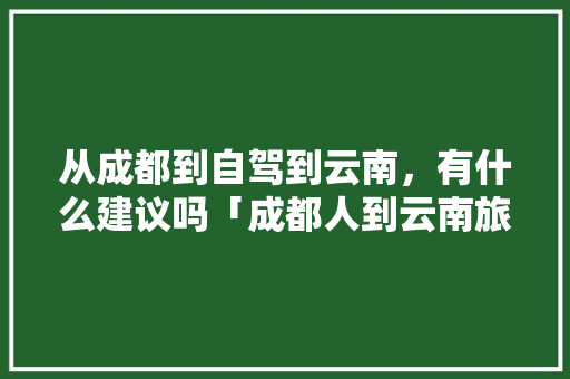 从成都到自驾到云南，有什么建议吗「成都人到云南旅游攻略图片」 从成都到自驾到云南，有什么建议吗「成都人到云南旅游攻略图片」 时尚穿搭