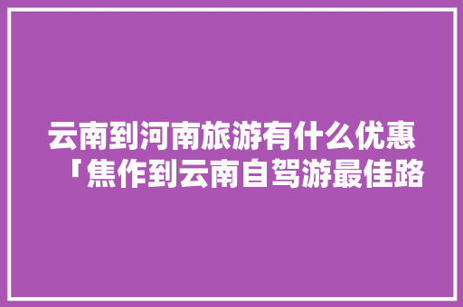 云南到河南旅游有什么优惠「焦作到云南自驾游最佳路线」 云南到河南旅游有什么优惠「焦作到云南自驾游最佳路线」 健康母婴
