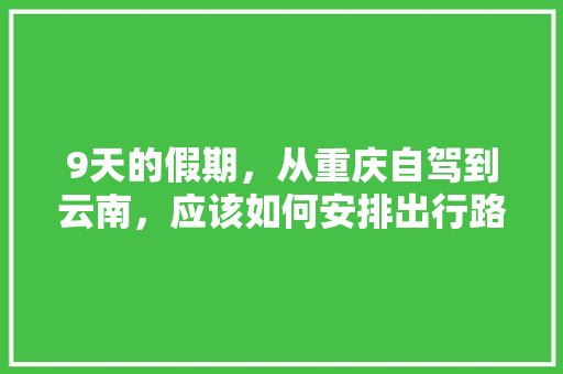 9天的假期，从重庆自驾到云南，应该如何安排出行路线和游玩计划「重庆四川云南旅游线路地图」 9天的假期，从重庆自驾到云南，应该如何安排出行路线和游玩计划「重庆四川云南旅游线路地图」 教育法律