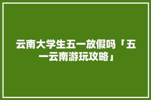 云南大学生五一放假吗「五一云南游玩攻略」 云南大学生五一放假吗「五一云南游玩攻略」 时尚穿搭