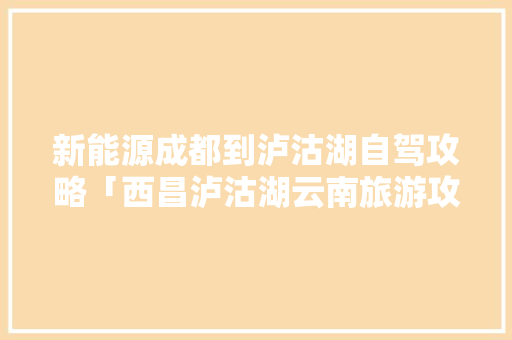 新能源成都到泸沽湖自驾攻略「西昌泸沽湖云南旅游攻略自驾游」 新能源成都到泸沽湖自驾攻略「西昌泸沽湖云南旅游攻略自驾游」 旅游攻略