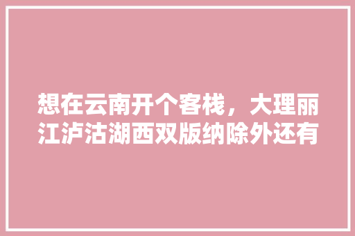 想在云南开个客栈，大理丽江泸沽湖西双版纳除外还有哪里可以推荐的「云南旅游攻略住客栈怎么样」 想在云南开个客栈，大理丽江泸沽湖西双版纳除外还有哪里可以推荐的「云南旅游攻略住客栈怎么样」 教育法律