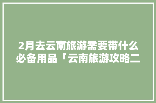 2月去云南旅游需要带什么必备用品「云南旅游攻略二月底去哪玩」 2月去云南旅游需要带什么必备用品「云南旅游攻略二月底去哪玩」 时尚穿搭