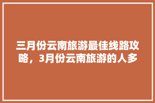 三月份云南旅游最佳线路攻略，3月份云南旅游的人多吗「云南旅游第3天攻略图」 三月份云南旅游最佳线路攻略，3月份云南旅游的人多吗「云南旅游第3天攻略图」 旅游攻略