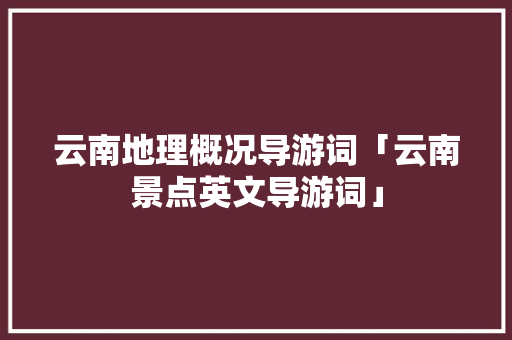 云南地理概况导游词「云南景点英文导游词」 云南地理概况导游词「云南景点英文导游词」 手机电脑