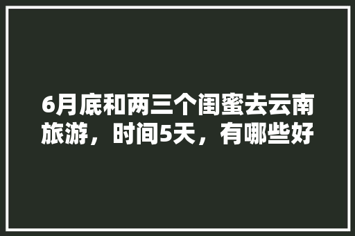 6月底和两三个闺蜜去云南旅游，时间5天，有哪些好的的路线推荐？最好有攻略「3月云南旅游自由行攻略大全」 6月底和两三个闺蜜去云南旅游，时间5天，有哪些好的的路线推荐？最好有攻略「3月云南旅游自由行攻略大全」 美食菜谱