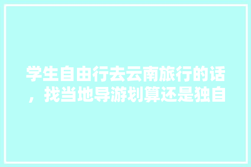 学生自由行去云南旅行的话，找当地导游划算还是独自买车费门票划算「云南旅游砍价攻略视频大全」 学生自由行去云南旅行的话，找当地导游划算还是独自买车费门票划算「云南旅游砍价攻略视频大全」 教育法律