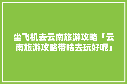 坐飞机去云南旅游攻略「云南旅游攻略带啥去玩好呢」 坐飞机去云南旅游攻略「云南旅游攻略带啥去玩好呢」 美食菜谱