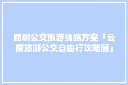 昆明公交旅游线路方案「云南旅游公交自由行攻略图」 昆明公交旅游线路方案「云南旅游公交自由行攻略图」 教育法律