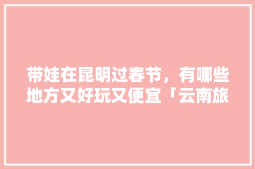 带娃在昆明过春节，有哪些地方又好玩又便宜「云南旅游攻略怎么做」 带娃在昆明过春节，有哪些地方又好玩又便宜「云南旅游攻略怎么做」 美食菜谱