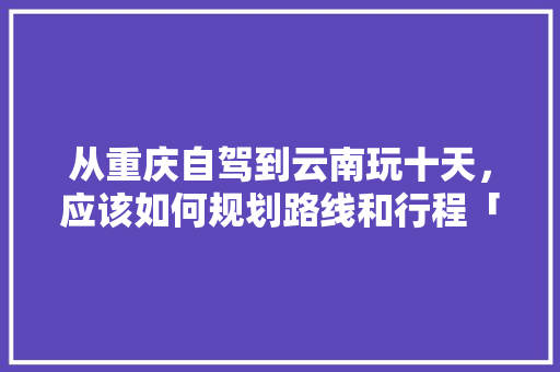 从重庆自驾到云南玩十天，应该如何规划路线和行程「重庆云南旅游线路」 从重庆自驾到云南玩十天，应该如何规划路线和行程「重庆云南旅游线路」 教育法律