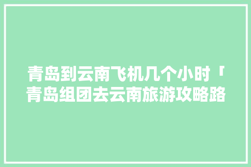 青岛到云南飞机几个小时「青岛组团去云南旅游攻略路线」 青岛到云南飞机几个小时「青岛组团去云南旅游攻略路线」 教育法律