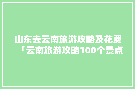 山东去云南旅游攻略及花费「云南旅游攻略100个景点」 山东去云南旅游攻略及花费「云南旅游攻略100个景点」 美食菜谱