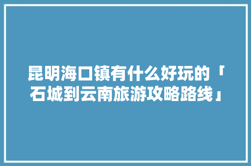 昆明海口镇有什么好玩的「石城到云南旅游攻略路线」 昆明海口镇有什么好玩的「石城到云南旅游攻略路线」 旅游攻略