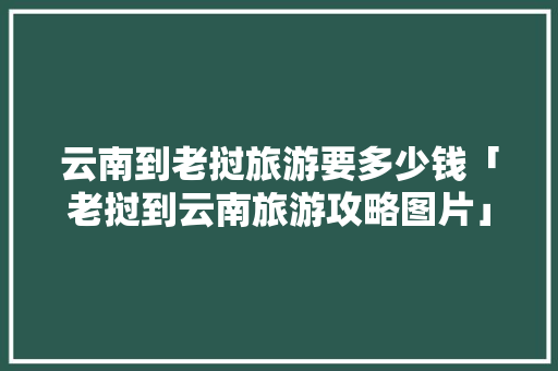 云南到老挝旅游要多少钱「老挝到云南旅游攻略图片」 云南到老挝旅游要多少钱「老挝到云南旅游攻略图片」 旅游攻略