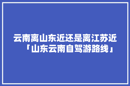 云南离山东近还是离江苏近「山东云南自驾游路线」 云南离山东近还是离江苏近「山东云南自驾游路线」 手机电脑