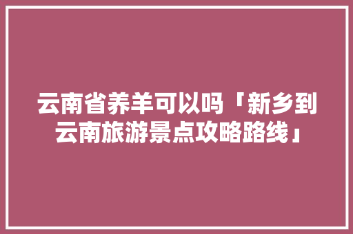 云南省养羊可以吗「新乡到云南旅游景点攻略路线」 云南省养羊可以吗「新乡到云南旅游景点攻略路线」 旅游攻略