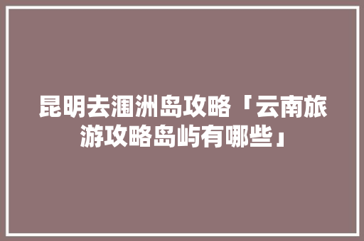 昆明去涠洲岛攻略「云南旅游攻略岛屿有哪些」 昆明去涠洲岛攻略「云南旅游攻略岛屿有哪些」 教育法律
