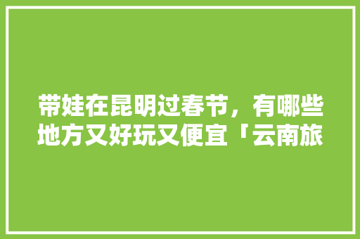 带娃在昆明过春节，有哪些地方又好玩又便宜「云南旅游攻略带小孩」 带娃在昆明过春节，有哪些地方又好玩又便宜「云南旅游攻略带小孩」 汽车常识