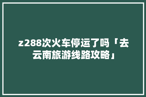 z288次火车停运了吗「去云南旅游线路攻略」 z288次火车停运了吗「去云南旅游线路攻略」 美食菜谱