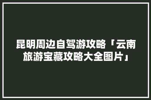 昆明周边自驾游攻略「云南旅游宝藏攻略大全图片」 昆明周边自驾游攻略「云南旅游宝藏攻略大全图片」 健康母婴