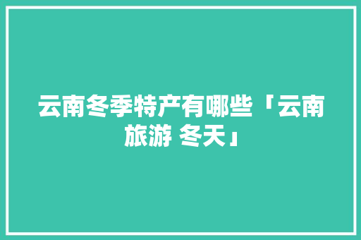 云南冬季特产有哪些「云南旅游 冬天」 云南冬季特产有哪些「云南旅游 冬天」 美食菜谱