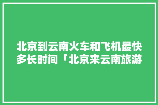 北京到云南火车和飞机最快多长时间「北京来云南旅游攻略路线」 北京到云南火车和飞机最快多长时间「北京来云南旅游攻略路线」 旅游攻略
