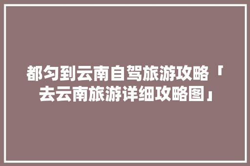 都匀到云南自驾旅游攻略「去云南旅游详细攻略图」 都匀到云南自驾旅游攻略「去云南旅游详细攻略图」 旅游攻略