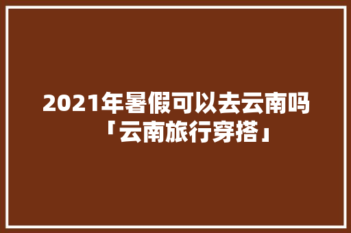 2021年暑假可以去云南吗「云南旅行穿搭」 2021年暑假可以去云南吗「云南旅行穿搭」 旅游攻略