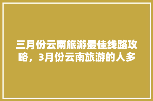 三月份云南旅游最佳线路攻略，3月份云南旅游的人多吗「近日云南旅游攻略图」 三月份云南旅游最佳线路攻略，3月份云南旅游的人多吗「近日云南旅游攻略图」 美食菜谱