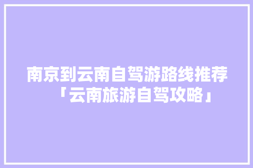 南京到云南自驾游路线推荐「云南旅游自驾攻略」 南京到云南自驾游路线推荐「云南旅游自驾攻略」 教育法律