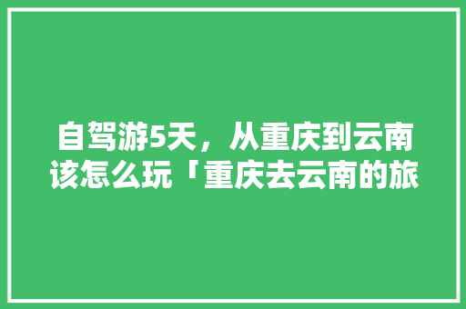 自驾游5天，从重庆到云南该怎么玩「重庆去云南的旅游攻略」 自驾游5天，从重庆到云南该怎么玩「重庆去云南的旅游攻略」 旅游攻略