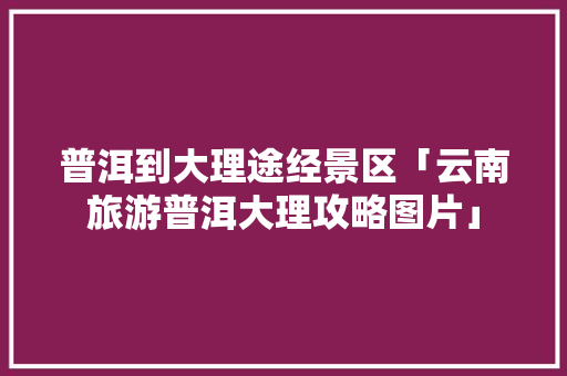 普洱到大理途经景区「云南旅游普洱大理攻略图片」 普洱到大理途经景区「云南旅游普洱大理攻略图片」 教育法律