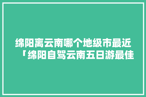 绵阳离云南哪个地级市最近「绵阳自驾云南五日游最佳路线」 绵阳离云南哪个地级市最近「绵阳自驾云南五日游最佳路线」 教育法律