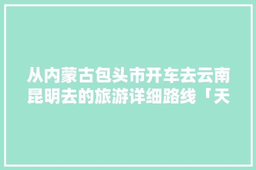从内蒙古包头市开车去云南昆明去的旅游详细路线「天水去云南旅游线路攻略图」 从内蒙古包头市开车去云南昆明去的旅游详细路线「天水去云南旅游线路攻略图」 旅游攻略
