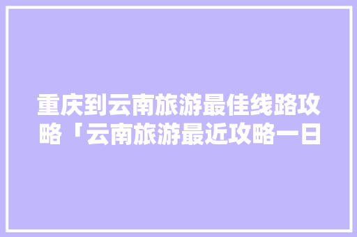 重庆到云南旅游最佳线路攻略「云南旅游最近攻略一日游」 重庆到云南旅游最佳线路攻略「云南旅游最近攻略一日游」 手机电脑